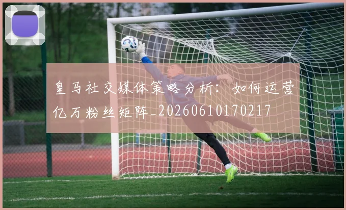 皇马社交媒体策略分析：如何运营亿万粉丝矩阵_20260610170217