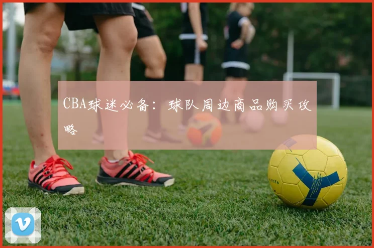 CBA球迷必备：球队周边商品购买攻略