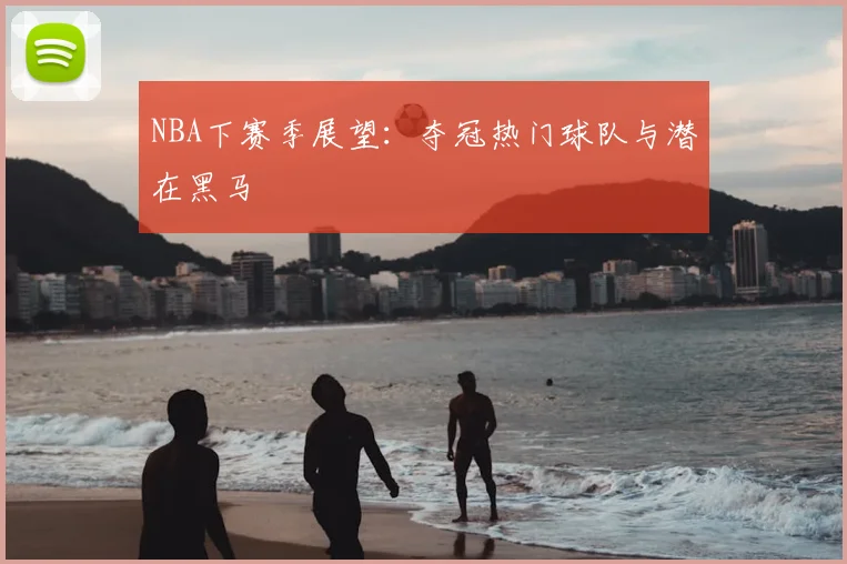 NBA下赛季展望:夺冠热门球队与潜在黑马