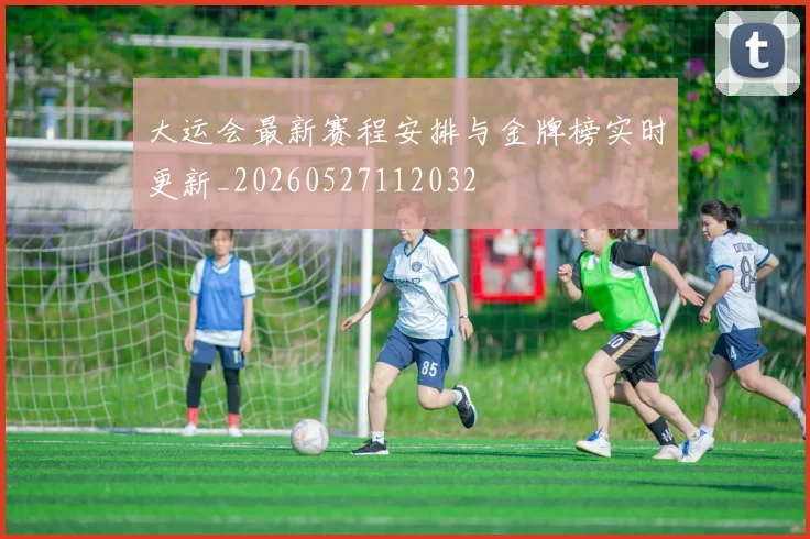大运会最新赛程安排与金牌榜实时更新_20260527112032