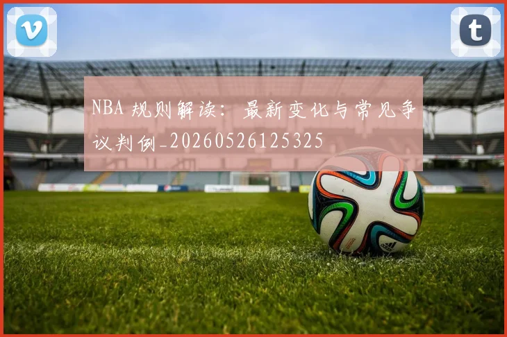 NBA 规则解读：最新变化与常见争议判例_20260526125325
