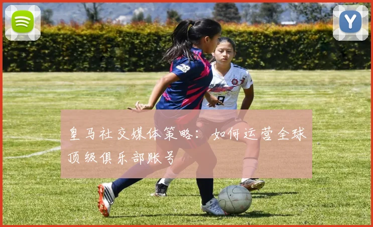 皇马社交媒体策略:如何运营全球顶级俱乐部账号
